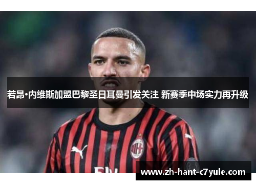 若昂·内维斯加盟巴黎圣日耳曼引发关注 新赛季中场实力再升级