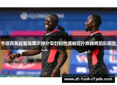 亨德森英超客场屡次神扑零封利物浦展现扑救神勇助队取胜